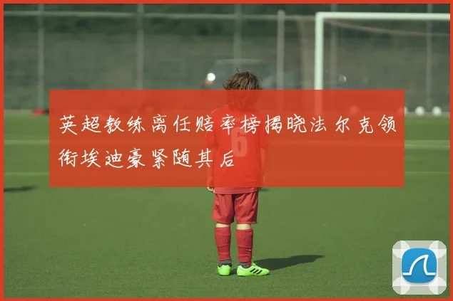 英超教练离任赔率榜揭晓法尔克领衔埃迪豪紧随其后