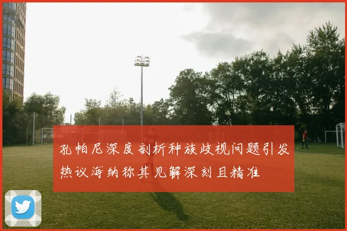 孔帕尼深度剖析种族歧视问题引发热议海纳称其见解深刻且精准