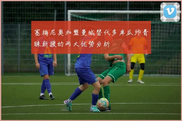 塞梅尼奥加盟曼城替代多库瓜帅青睐新援的两大优势分析