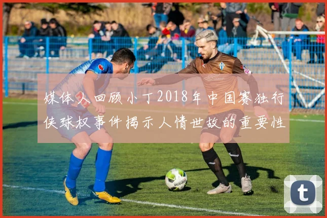 媒体人回顾小丁2018年中国赛独行侠球权事件揭示人情世故的重要性