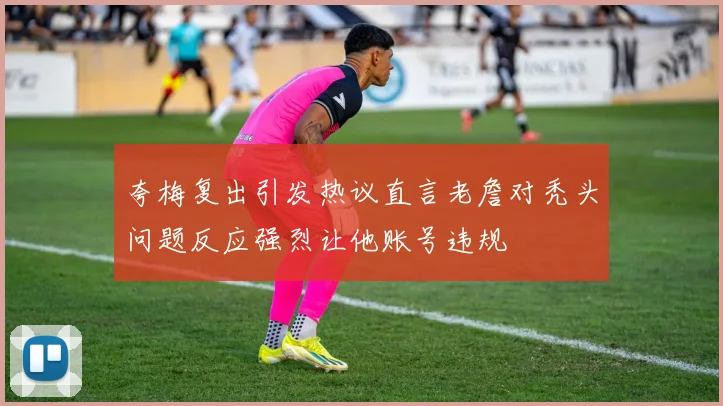 夸梅复出引发热议直言老詹对秃头问题反应强烈让他账号违规