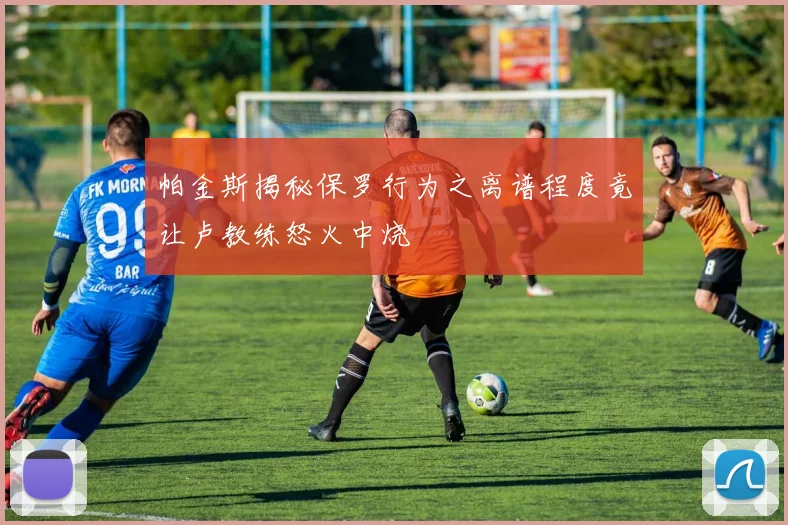 帕金斯揭秘保罗行为之离谱程度竟让卢教练怒火中烧