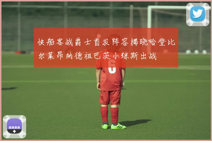 快船客战爵士首发阵容揭晓哈登比尔莱昂纳德祖巴茨小琼斯出战