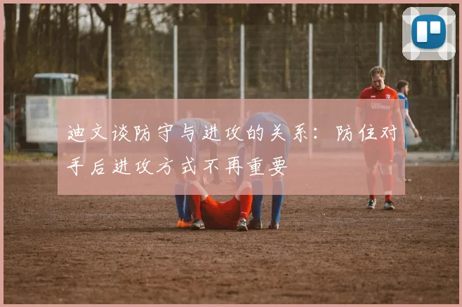 迪文谈防守与进攻的关系：防住对手后进攻方式不再重要