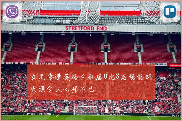 女足惨遭英格兰狂虐0比8后场低级失误令人心痛不已