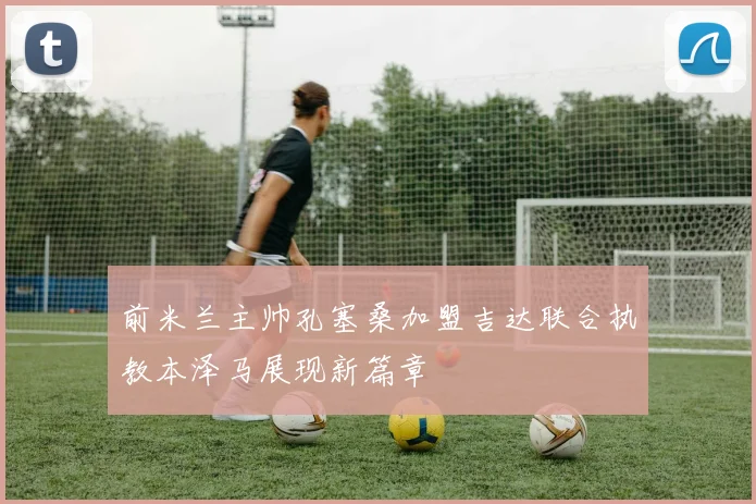 前米兰主帅孔塞桑加盟吉达联合执教本泽马展现新篇章