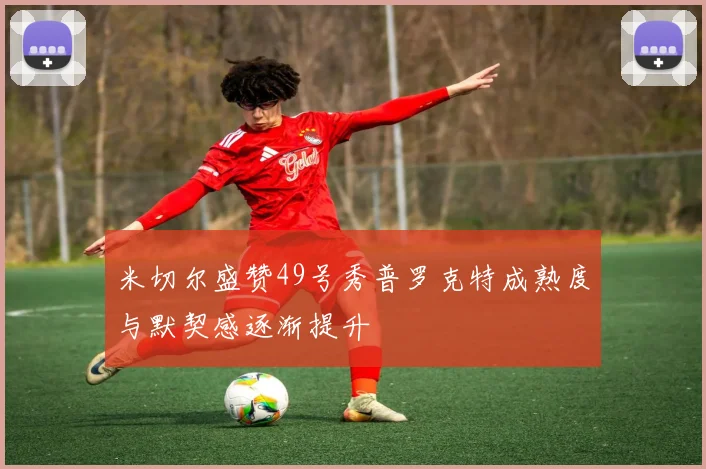 米切尔盛赞49号秀普罗克特成熟度与默契感逐渐提升