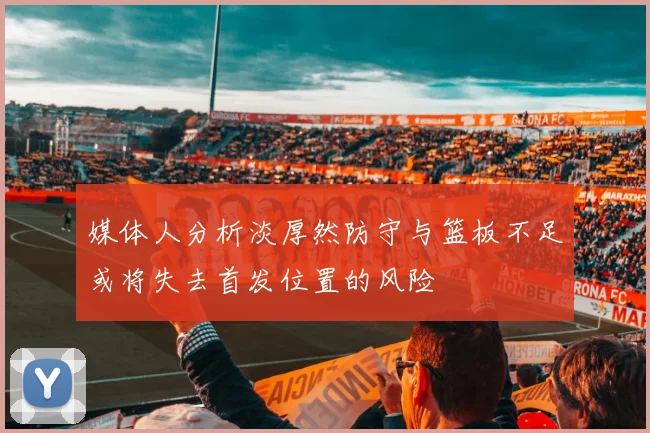媒体人分析淡厚然防守与篮板不足或将失去首发位置的风险