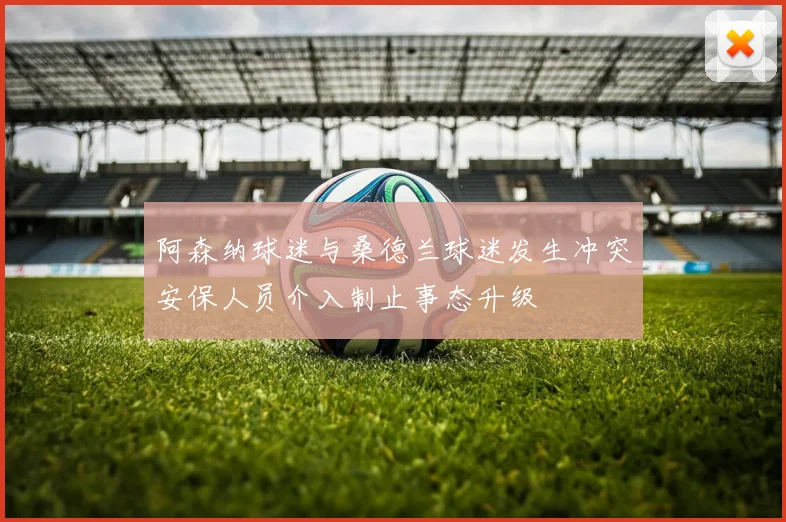 阿森纳球迷与桑德兰球迷发生冲突安保人员介入制止事态升级