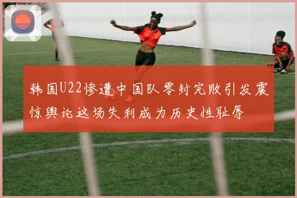 韩国U22惨遭中国队零封完败引发震惊舆论这场失利成为历史性耻辱