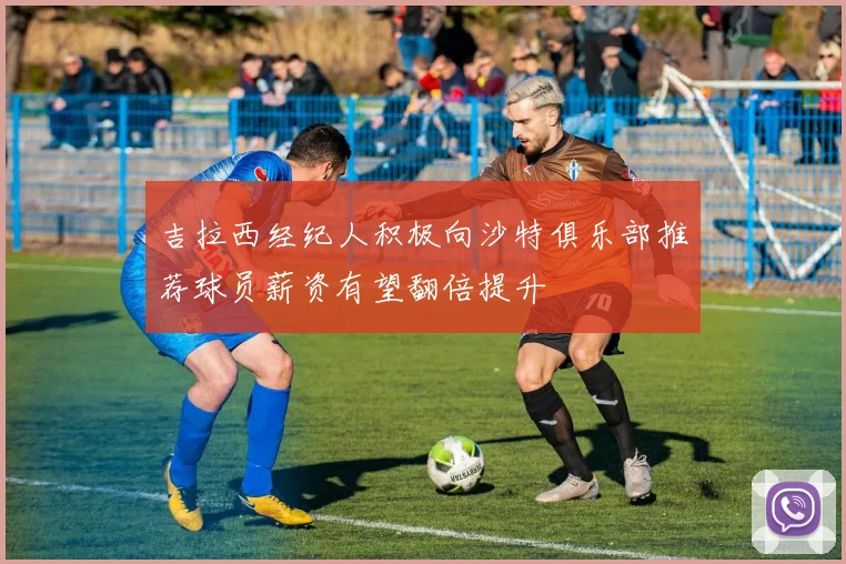 吉拉西经纪人积极向沙特俱乐部推荐球员薪资有望翻倍提升