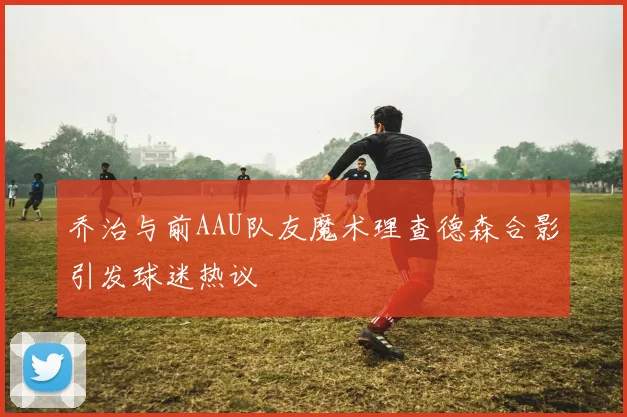 乔治与前AAU队友魔术理查德森合影引发球迷热议