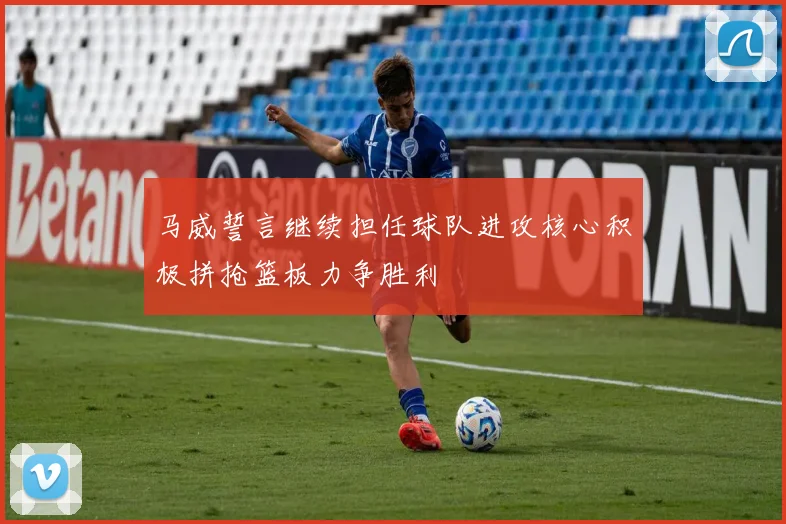 马威誓言继续担任球队进攻核心积极拼抢篮板力争胜利