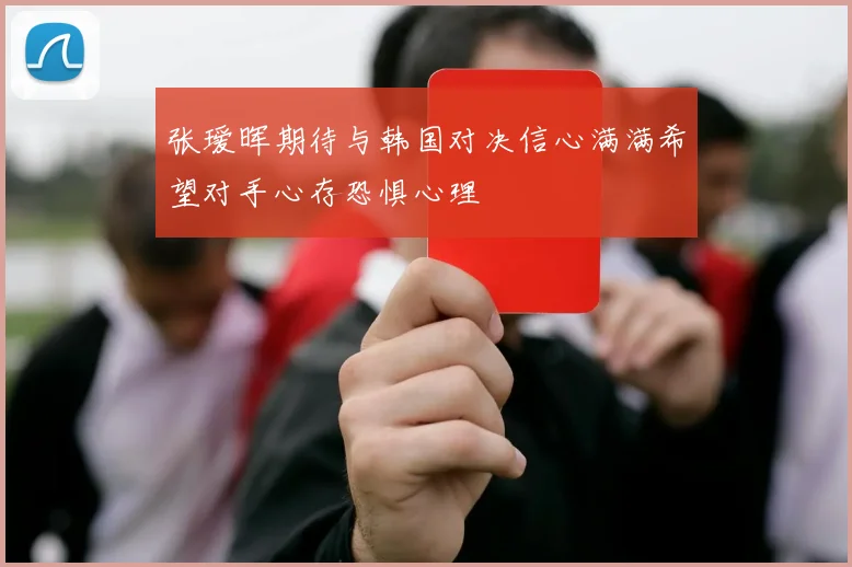 张瑷晖期待与韩国对决信心满满希望对手心存恐惧心理